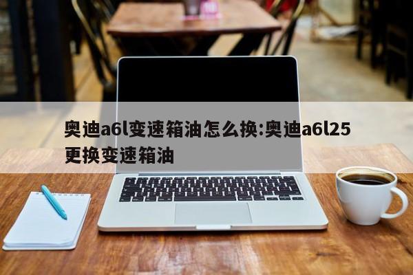 奥迪a6l变速箱油怎么换:奥迪a6l25更换变速箱油