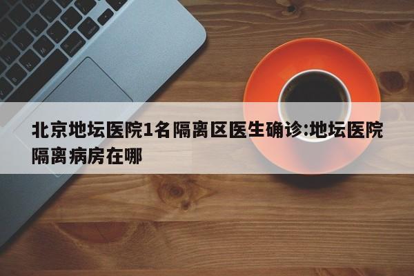 北京地坛医院1名隔离区医生确诊:地坛医院隔离病房在哪