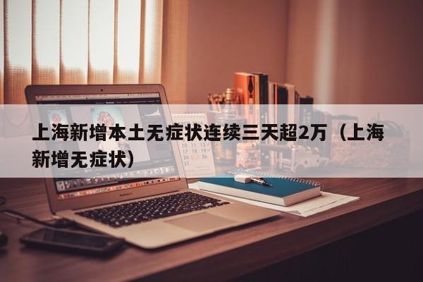 上海新增本土无症状连续三天超2万（上海 新增无症状）