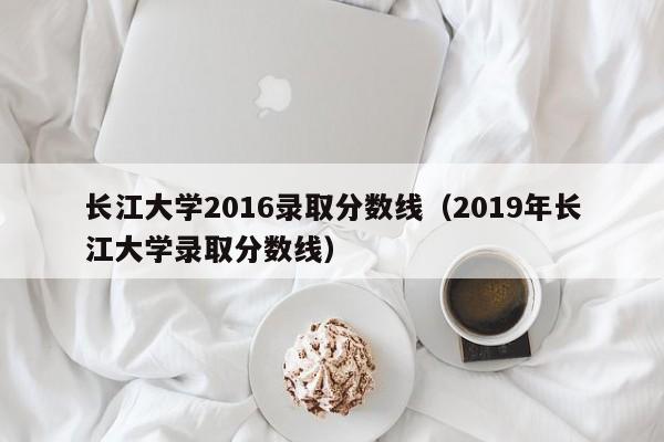 长江大学2016录取分数线(2019年长江大学录取分数线)