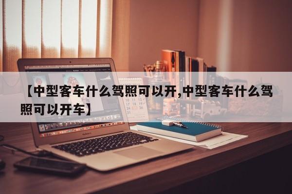 【中型客车什么驾照可以开,中型客车什么驾照可以开车】