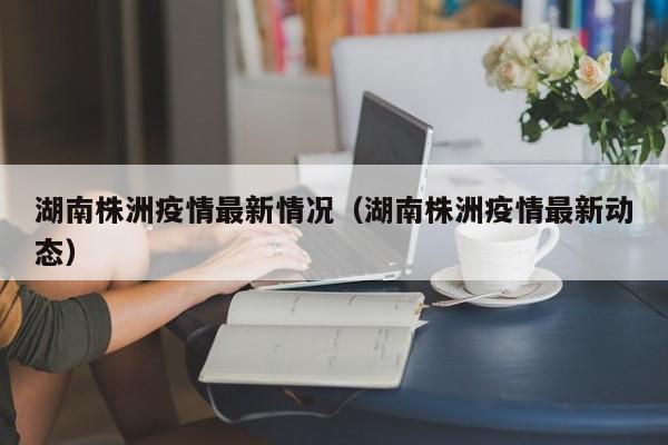湖南株洲疫情最新情况(湖南株洲疫情最新动态)