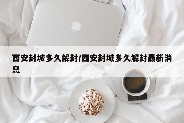 西安封城多久解封/西安封城多久解封最新消息