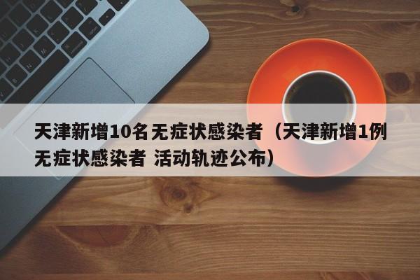 天津新增10名无症状感染者(天津新增1例无症状感染者 活动轨迹公布)