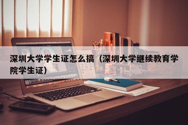 深圳大学学生证怎么搞(深圳大学继续教育学院学生证)