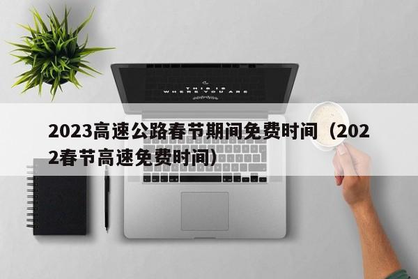 2023高速公路春节期间免费时间(2022春节高速免费时间)