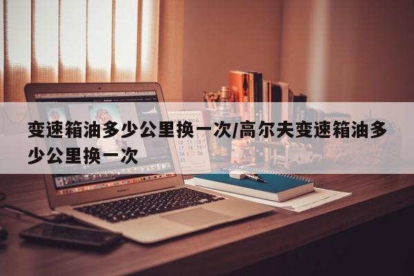 变速箱油多少公里换一次/高尔夫变速箱油多少公里换一次