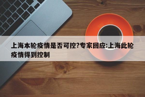 上海本轮疫情是否可控?专家回应:上海此轮疫情得到控制