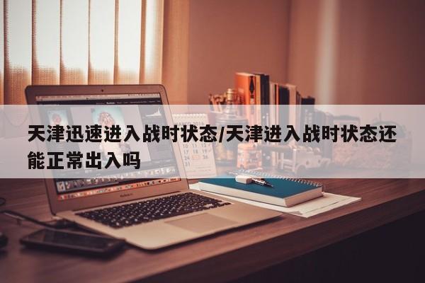 天津迅速进入战时状态/天津进入战时状态还能正常出入吗