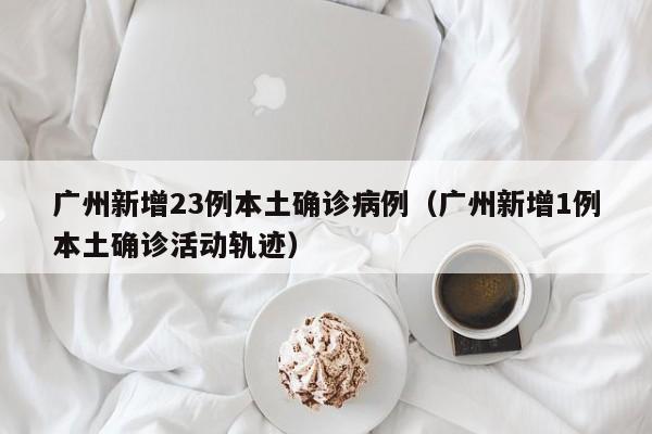 广州新增23例本土确诊病例(广州新增1例本土确诊活动轨迹)