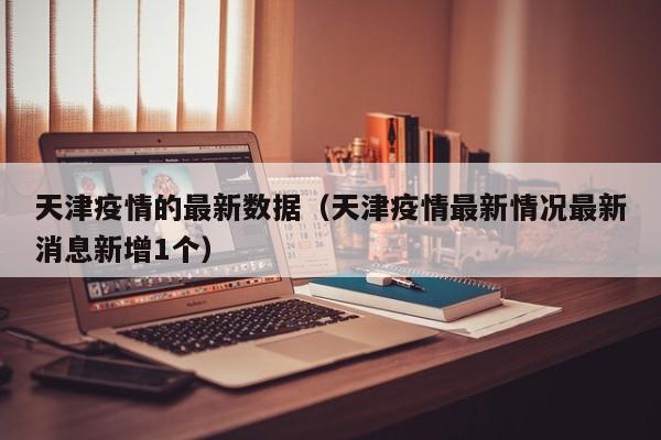 天津疫情的最新数据（天津疫情最新情况最新消息新增1个）