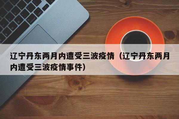 辽宁丹东两月内遭受三波疫情(辽宁丹东两月内遭受三波疫情事件)