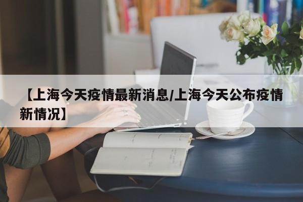 【上海今天疫情最新消息/上海今天公布疫情新情况】