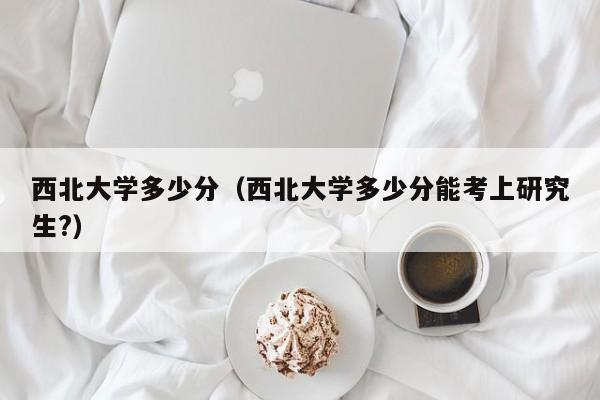 西北大学多少分(西北大学多少分能考上研究生?)
