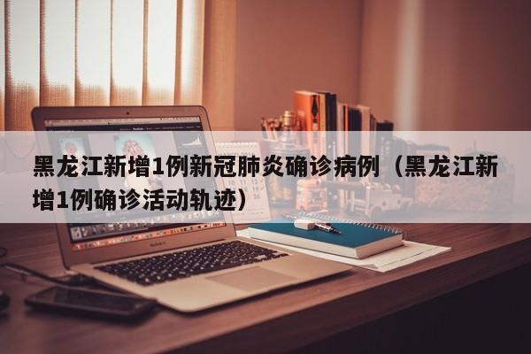 黑龙江新增1例新冠肺炎确诊病例（黑龙江新增1例确诊活动轨迹）
