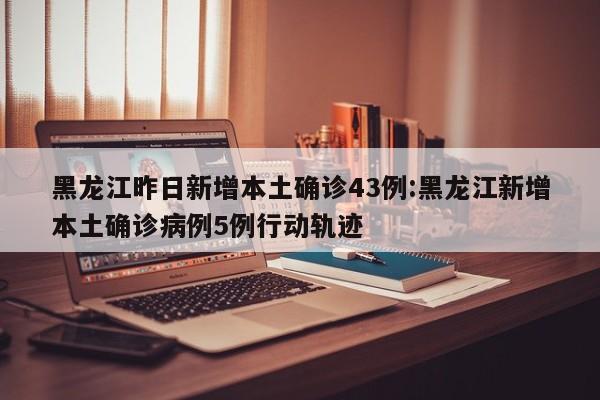 黑龙江昨日新增本土确诊43例:黑龙江新增本土确诊病例5例行动轨迹