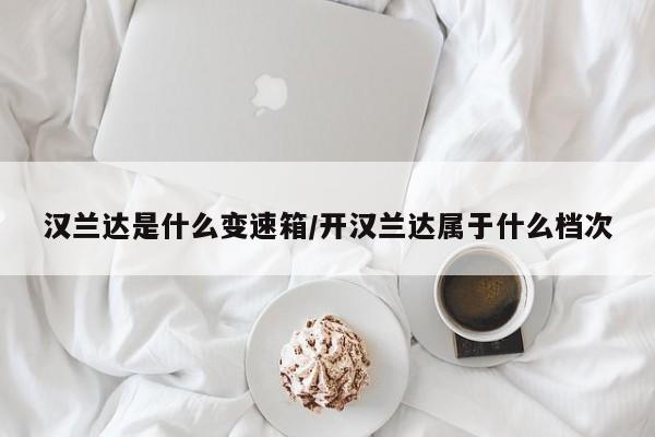 汉兰达是什么变速箱/开汉兰达属于什么档次