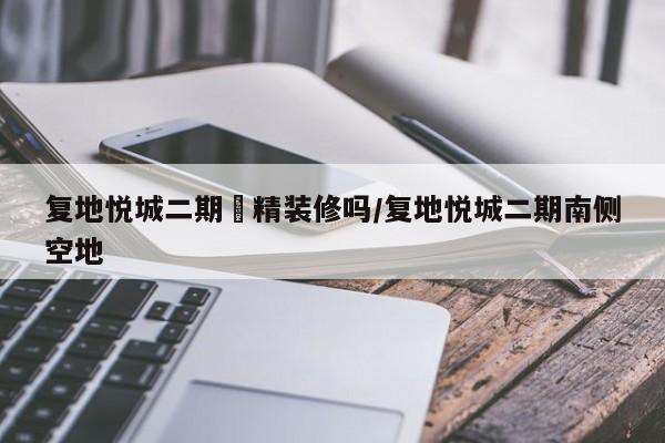 复地悦城二期帶精装修吗/复地悦城二期南侧空地