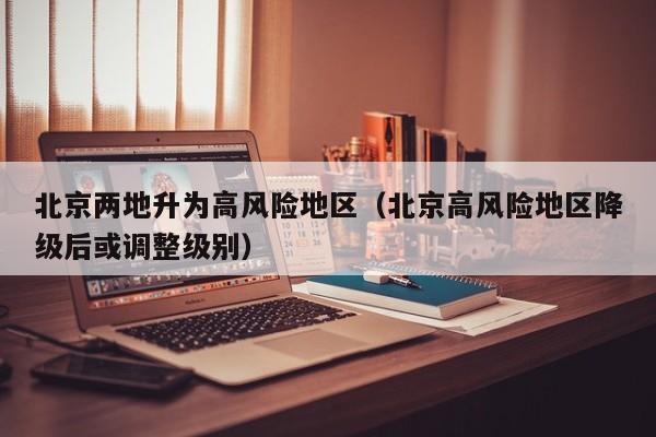北京两地升为高风险地区（北京高风险地区降级后或调整级别）