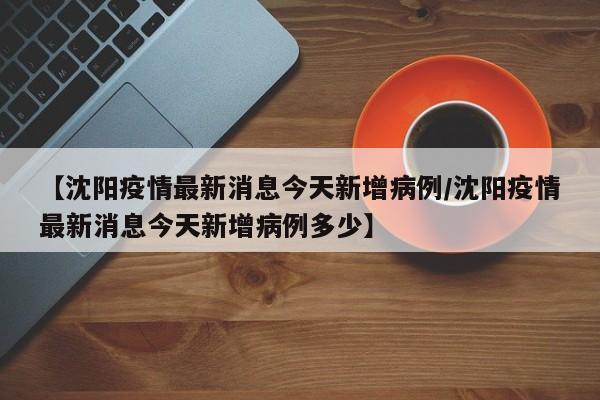 【沈阳疫情最新消息今天新增病例/沈阳疫情最新消息今天新增病例多少】