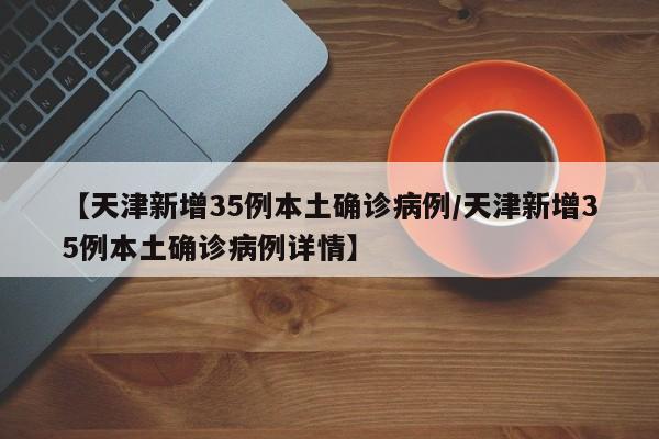 【天津新增35例本土确诊病例/天津新增35例本土确诊病例详情】