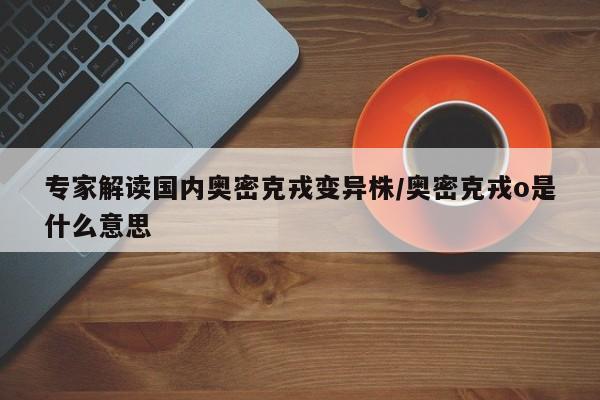 专家解读国内奥密克戎变异株/奥密克戎o是什么意思