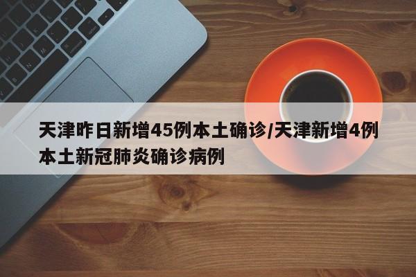 天津昨日新增45例本土确诊/天津新增4例本土新冠肺炎确诊病例