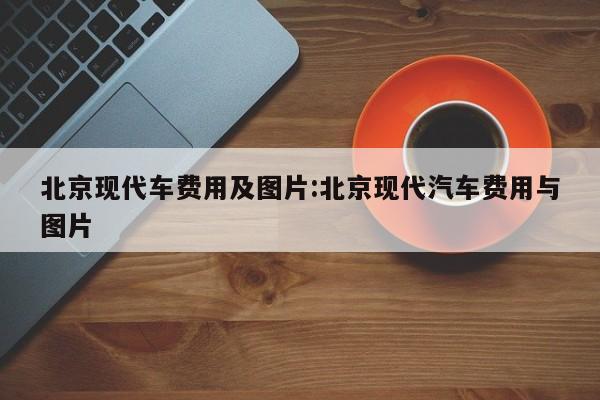 北京现代车费用及图片:北京现代汽车费用与图片