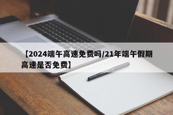 【2024端午高速免费吗/21年端午假期高速是否免费】