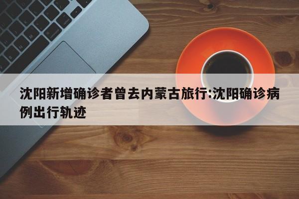 沈阳新增确诊者曾去内蒙古旅行:沈阳确诊病例出行轨迹