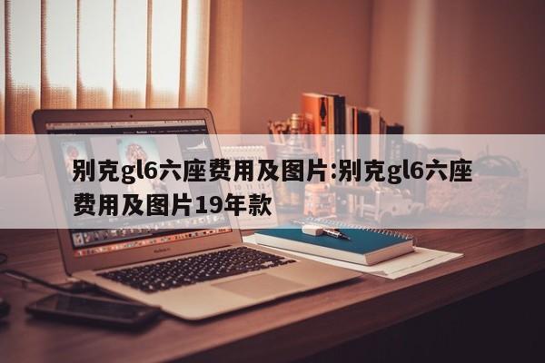 别克gl6六座费用及图片:别克gl6六座费用及图片19年款