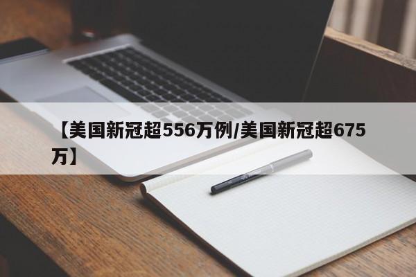 【美国新冠超556万例/美国新冠超675万】