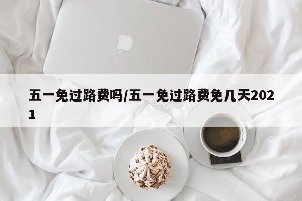 五一免过路费吗/五一免过路费免几天2021
