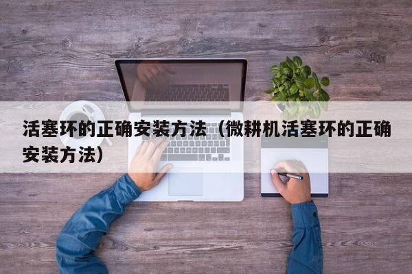 活塞环的正确安装方法(微耕机活塞环的正确安装方法)