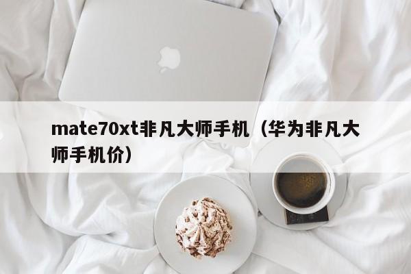 mate70xt非凡大师手机(华为非凡大师手机价)