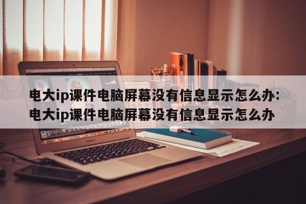 电大ip课件电脑屏幕没有信息显示怎么办:电大ip课件电脑屏幕没有信息显示怎么办