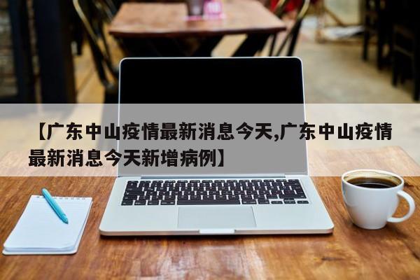 【广东中山疫情最新消息今天,广东中山疫情最新消息今天新增病例】