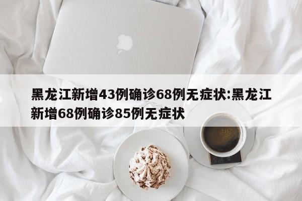 黑龙江新增43例确诊68例无症状:黑龙江新增68例确诊85例无症状