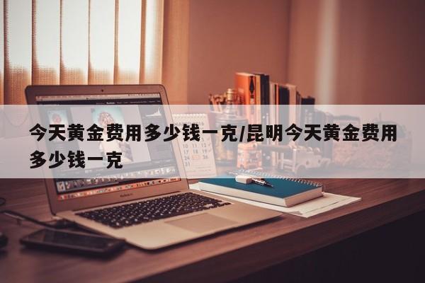 今天黄金费用多少钱一克/昆明今天黄金费用多少钱一克