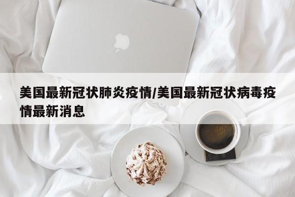 美国最新冠状肺炎疫情/美国最新冠状病毒疫情最新消息