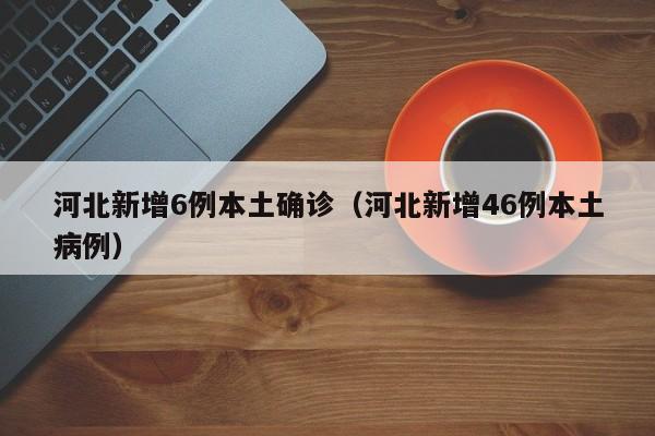 河北新增6例本土确诊(河北新增46例本土病例)