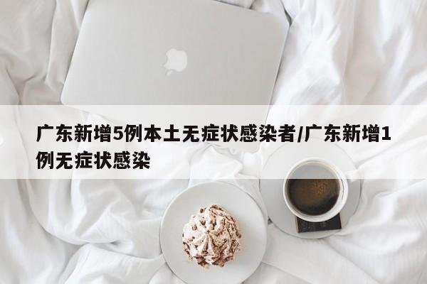 广东新增5例本土无症状感染者/广东新增1例无症状感染