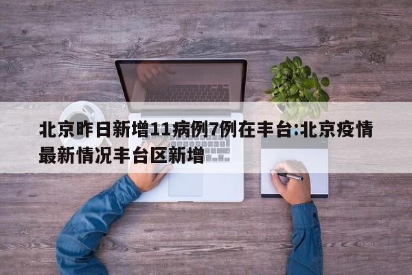 北京昨日新增11病例7例在丰台:北京疫情最新情况丰台区新增