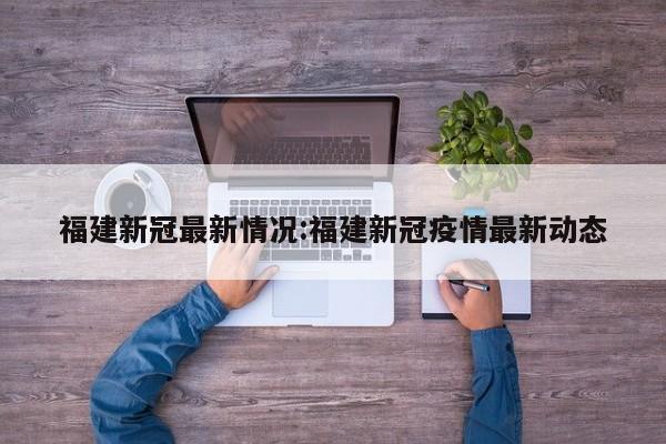 福建新冠最新情况:福建新冠疫情最新动态