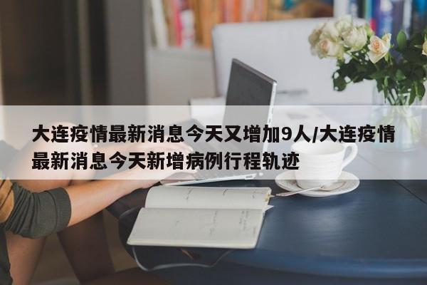 大连疫情最新消息今天又增加9人/大连疫情最新消息今天新增病例行程轨迹