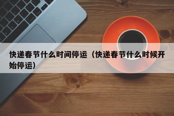 快递春节什么时间停运(快递春节什么时候开始停运)