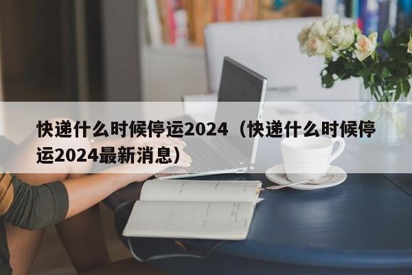 快递什么时候停运2024(快递什么时候停运2024最新消息)