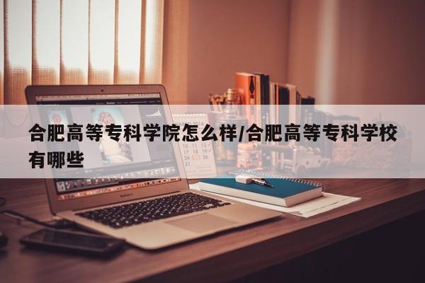合肥高等专科学院怎么样/合肥高等专科学校有哪些