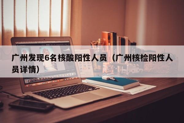 广州发现6名核酸阳性人员(广州核检阳性人员详情)