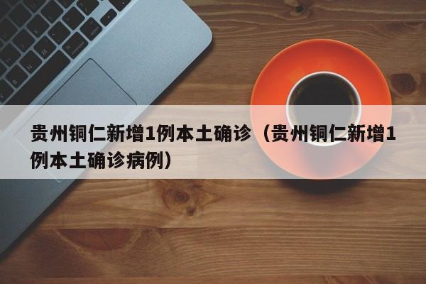 贵州铜仁新增1例本土确诊(贵州铜仁新增1例本土确诊病例)